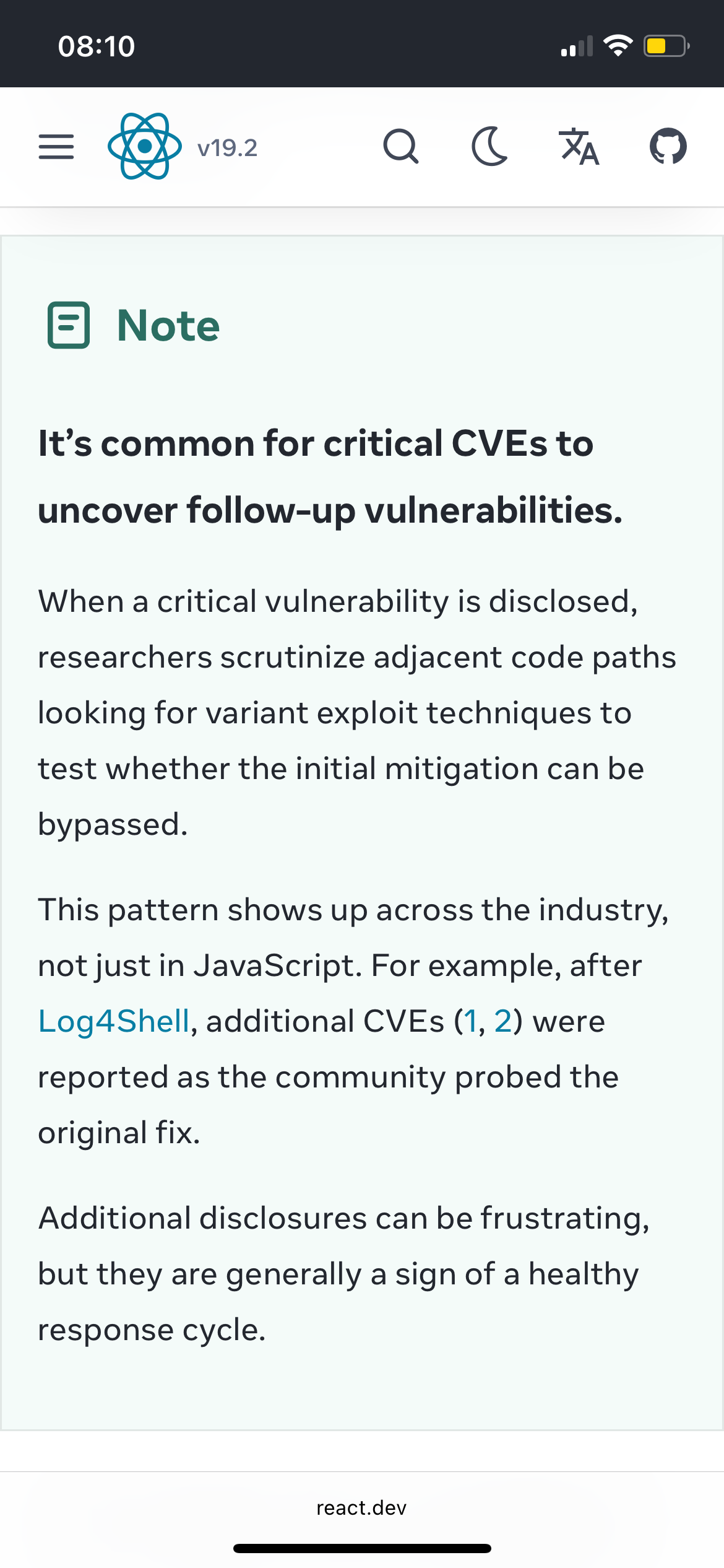 A big highlighted “Note” section on the latest CVE announcement on the react.dev site reading:

It’s common for critical CVEs to uncover follow‑up vulnerabilities. 

When a critical vulnerability is disclosed, researchers scrutinize adjacent code paths looking for variant exploit techniques to test whether the initial mitigation can be bypassed.

This pattern shows up across the industry, not just in JavaScript. For example, after Log4Shell, additional CVEs (1, 2) were reported as the community probed the original fix.

Additional disclosures can be frustrating, but they are generally a sign of a healthy response cycle.