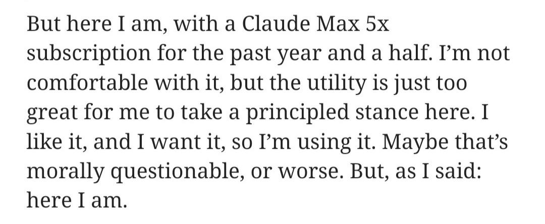 But here I am, with a Claude Max 5x subscription for the past year and a half. I’m not comfortable with it, but the utility is just too great for me to take a principled stance here. I like it, and I want it, so I’m using it. Maybe that’s morally questionable, or worse. But, as I said: here I am.